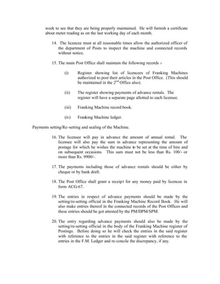 week to see that they are being properly maintained. He will furnish a certificate
about meter reading as on the last working day of each month.
14. The licencee must at all reasonable times allow the authorized officer of
the department of Posts to inspect the machine and connected records
without notice.
15. The main Post Office shall maintain the following records :-
(i) Register showing list of licencees of Franking Machines
authorized to post their articles in the Post Office. (This should
be maintained in the 2nd
Office also).
(ii) The register showing payments of advance rentals. The
register will have a separate page allotted to each licensee.
(iii) Franking Machine record book.
(iv) Franking Machine ledger.
Payments setting/Re-setting and sealing of the Machine.
16. The licensee will pay in advance the amount of annual rental. The
licensee will also pay the sum in advance representing the amount of
postage for which he wishes the machine to be set at the time of hire and
on subsequent occasions. This sum must not be less than Rs. 100/- or
more than Rs. 9900/-.
17. The payments including those of advance rentals should be either by
cheque or by bank draft.
18. The Post Office shall grant a receipt for any money paid by licencee in
form ACG-67.
19. The entries in respect of advance payments should be made by the
setting/re-setting official in the Franking Machine Record Book. He will
also make entries thereof in the connected records of the Post Offices and
these entries should be got attested by the PM/DPM/SPM.
20. The entry regarding advance payments should also be made by the
setting/re-setting official in the body of the Franking Machine register of
Postings. Before doing so he will check the entries in the said register
with reference to the entries in the said register with reference to the
entries in the F.M. Ledger and re-concile the discrepancy, if any.
 
