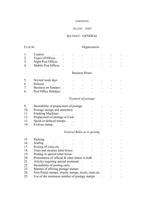 CONTENTS
INLAND POST
SECTION I – GENERAL
CLAUSE Organisation
1. Control . . . . . . . .
2. Types ofOffices . . . . . . .
3. Night Post Offices . . . . . . .
4. Mobile Post Offices . . . . . . .
Business Hours
5. Normal week days . . . . . . .
6. Deleted . . . . . . . .
7. Business on Sundays . . . . . . .
8. Post Office Holidays . . . . . . .
Payment of postage
9. Desirability of prepayment of postage . . . .
10. Postage stamps and stationery . . . . .
11. Franking Machines . . . . . . .
12. Prepayment of postage in Cash . . . . .
13. Spoilt or defaced stamps . . . . . .
14. Fictious stamp . . . . . . . .
General Rules as to posting
15. Packing . . . . . . . .
16. Sealing . . . . . . . .
17. Posting of coins etc. . . . . . . .
18. Train and steamer letter boxes . . . . .
19. Posting in special letter boxes. . . . . .
20. Presentation of official & other letters in bulk . . .
21. Articles requiring special treatment . . . . .
22. Desirability of posting early . . . . . .
23. Manner of affixing postage stamps . . . . .
24. Non-Postal stamps, charity stamps, lezels, seals etc. . . .
25. Use of the minimum number of postage stamps . . .
 