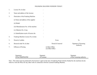 FRANKING MACHINE WINDOW TICKET
1. Licence No. & date :
2. Name and address of the licensee :
3. Particulars of the Franking Machine :
(i) Name and address of the supplier :
(ii) Model :
(iii) Manufacturers No. of the machine :
(iv) Meter(s) No. if any :
(v) Identification mark of licence die :
4. Franking Machine Licence No. & date :
5. Period of validity From To
6. Renewal order No. & date Period of renewal Signature of licensing
Authority
7. Office(s) of Posting (i) Main Office
(ii) Other Office
Signatures Signature Signature
Of the PMDPM/SPM of Licensee of the Licensing authority
Note : This ticket must be produced by the licensee’s agent at the time of tendering Postal Articles franked by the machines & also
when he visits the PO(s) for any other work in connection with the Licensed Franking Machine.
 