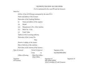 FRANKING MACHINE RECORD BOOK
(To be maintained by the main PO and the licencee)
Book No.
(Sl.No. of list of F/M being maintained by the main P.O.)
Name and address of the licensee.
Particulars of the Franking Machine :
(i) Name and address of the supplier
(ii) Model
(iii) Manufacturer’s No. of the machine
(iv) Meter No. if any
(v) Frank Value
Address of the Licensing authority
Particulars of the Licence No.
Date :
Period of validity of the licence :
Date of delivery of the machine :
Particulars of the renewal of the licences :
Date of renewal Period of removal Signature of the
From to DA/PM/DPM/SPM
Office of Posting : Main Post Office :
Other Office :
Signature Signature of Signature of
Of Licensee PRI/APM/ASPM/
Joint Custodian of Cash/Treasurer
 