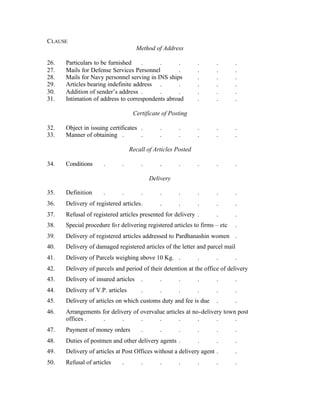 CLAUSE
Method of Address
26. Particulars to be furnished . . . . . .
27. Mails for Defense Services Personnel . . . .
28. Mails for Navy personnel serving in INS ships . . .
29. Articles bearing indefinite address . . . . .
30. Addition of sender’s address . . . . . .
31. Intimation of address to correspondents abroad . . .
Certificate of Posting
32. Object in issuing certificates . . . . . .
33. Manner of obtaining . . . . . . .
Recall of Articles Posted
34. Conditions . . . . . . . .
Delivery
35. Definition . . . . . . . .
36. Delivery of registered articles. . . . . .
37. Refusal of registered articles presented for delivery . . .
38. Special procedure for delivering registered articles to firms – etc .
39. Delivery of registered articles addressed to Pardhanashin women .
40. Delivery of damaged registered articles of the letter and parcel mail
41. Delivery of Parcels weighing above 10 Kg. . . . .
42. Delivery of parcels and period of their detention at the office of delivery
43. Delivery of insured articles . . . . . .
44. Delivery of V.P. articles . . . . . .
45. Delivery of articles on which customs duty and fee is due . .
46. Arrangements for delivery of overvalue articles at no-delivery town post
offices . . . . . . . . .
47. Payment of money orders . . . . . .
48. Duties of postmen and other delivery agents . . . .
49. Delivery of articles at Post Offices without a delivery agent . .
50. Refusal of articles . . . . . . .
 