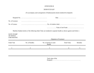 ANNEXURE-B
DESPATCH SLIP
(To accompany each consignment of franked postal articles tendered for dispatch)
Despatch No. ………………………………………………. Date ……………………………….
No. of Licencee ………………………………………………
No. of Licence ……………………………………………… No. of window ticket ……………………………………………
………………. Value of unit Frank …………………………….
Machine franked articles of the following frank Value are tendered in separate bundle as shown against each below :-
DATE STAMP
OF OFFICE
FOR POSTING
(Signature of Licensee)
Frank Vale No. of bundles No. of articles in each Total Value Remarks
Bundle
1 2 3 4 5
Total value of the
Despatch …………………………………………………..
 