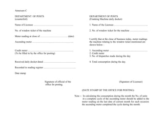 Annexure C
DEPARTMENT OF POSTS DEPARTMENT OF POSTS
(counterfoil) (Franking Machine daily docket)
Name of Licensee ………………………………………… 1. Name of the Licensee …………………………………..
No. of window ticket of the machine 2. No. of window ticket for the machine ………………….
Meter reading at close of …………………………… (date)
I certify that at the close of business today, meter readings
Ascending meter ………………………………………….. the machine relating to the window ticket mentioned are
shown below :
Credit meter ………………………………………………. 1. Ascending meter ……………………………………….
(To be filled in by the office for posting) 2. Credit meter
3. No. of dispatches made during the day
Received daily docket dated ………………………………… 4. Total consumption during the day.
Recorded in reading register …………………………………
Date stamp
Signature of official of the (Signature of Licensee)
office for posting.
(DATE STAMP OF THE OFFICE FOR POSTING)
Note :- In calculating the consumption during the month the No. of units
in a complete cycle of the ascending meter should be added to the
meter reading on the last date of current month for each occasion
the ascending meter completed the cycle during the month.
 