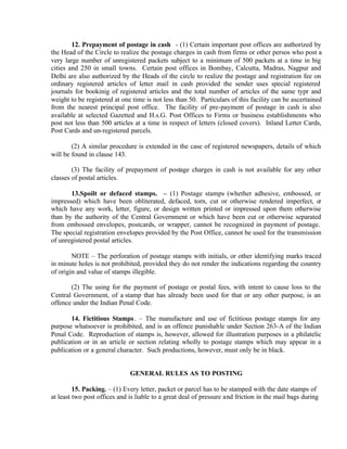 12. Prepayment of postage in cash - (1) Certain important post offices are authorized by
the Head of the Circle to realize the postage charges in cash from firms or other persos who post a
very large number of unregistered packets subject to a minimum of 500 packets at a time in big
cities and 250 in small towns. Certain post offices in Bombay, Calcutta, Madras, Nagpur and
Delhi are also authorized by the Heads of the circle to realize the postage and registration fee on
ordinary registered articles of letter mail in cash provided the sender uses special registered
journals for bookinig of registered articles and the total number of articles of the same typr and
weight to be registered at one time is not less than 50. Particulars of this facility can be ascertained
from the nearest principal post office. The facility of pre-payment of postage in cash is also
available at selected Gazetted and H.s.G. Post Offices to Firms or business establishments who
post not less than 500 articles at a time in respect of letters (closed covers). Inland Letter Cards,
Post Cards and un-registered parcels.
(2) A similar procedure is extended in the case of registered newspapers, details of which
will be found in clause 143.
(3) The facility of prepayment of postage charges in cash is not available for any other
classes of postal articles.
13.Spoilt or defaced stamps. – (1) Postage stamps (whether adhesive, embossed, or
impressed) which have been obliterated, defaced, torn, cut or otherwise rendered imperfect, or
which have any work, letter, figure, or design written printed or impressed upon them otherwise
than by the authority of the Central Government or which have been cut or otherwise separated
from embossed envelopes, postcards, or wrapper, cannot be recognized in payment of postage.
The special registration envelopes provided by the Post Office, cannot be used for the transmission
of unregistered postal articles.
NOTE – The perforation of postage stamps with initials, or other identifying marks traced
in minute holes is not prohibited, provided they do not render the indications regarding the country
of origin and value of stamps illegible.
(2) The using for the payment of postage or postal fees, with intent to cause loss to the
Central Government, of a stamp that has already been used for that or any other purpose, is an
offence under the Indian Penal Code.
14. Fictitious Stamps. – The manufacture and use of fictitious postage stamps for any
purpose whatsoever is prohibited, and is an offence punishable under Section 263-A of the Indian
Penal Code. Reproduction of stamps is, however, allowed for illustration purposes in a philatelic
publication or in an article or section relating wholly to postage stamps which may appear in a
publication or a general character. Such productions, however, must only be in black.
GENERAL RULES AS TO POSTING
15. Packing. – (1) Every letter, packet or parcel has to be stamped with the date stamps of
at least two post offices and is liable to a great deal of pressure and friction in the mail bags during
 