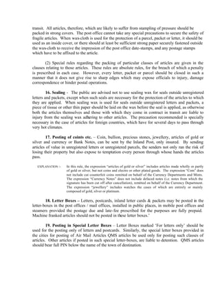 transit. All articles, therefore, which are likely to suffer from stampling of pressure should be
packed in strong covers. The post office cannot take any special precautions to secure the safety of
fragile articles. When wax-cloth is used for the protection of a parcel, packet or letter, it should be
used as an inside cover, or there should at least be sufficient strong paper securely fastened outside
the wax-cloth to receive the impression of the post office date-stamps, and any postage stamps
which have to be affixed to the article.
(2) Special rules regarding the packing of particular classes of articles are given in the
clauses relating to those articles. These rules are absolute rules, for the breach of which a penalty
is prescribed in each case. However, every letter, packet or parcel should be closed in such a
manner that it does not give rise to sharp edges which may expose officials to injury, damage
correspondence or hinder postal operations.
16. Sealing - The public are advised not to use sealing wax for seals outside unregistered
letters and packets, except when such seals are necessary for the protection of the articles to which
they are applied. When sealing wax is used for seals outside unregistered letters and packets, a
piece of tissue or other thin paper should be laid on the wax before the seal is applied, as otherwise
both the articles themselves and those with which they come in contract in transit are liable to
injury from the sealing wax adhering to other articles. The precaution recommended is specially
necessary in the case of articles for foreign countries, which have for several days to pass through
very hot climates.
17. Posting of coints etc. – Coin, bullion, precious stones, jewellery, articles of gold or
silver and currency or Bank Notes, can be sent by the Inland Post, only insured. By sending
articles of value in unregistered letters or unregistered parcels, the senders not only ran the risk of
losing their property but also expose to temptation every person through whose hands the articles
pass.
EXPLANATION :- In this rule, the expression “articles of gold or silver” includes articles made wholly or partly
of gold or silver, but not coins and electro or other plated goods. The expression “Com” does
not include cut counterfeit coins remitted on behalf of the Currency Departments and Mints.
The expression “Currency Notes” does not include defaced notes (i.e. notes from which the
signature has been cut off after cancellation), remitted on behalf of the Currency Department.
The expression “jewellery” includes watches the cases of which are entirely or mainly
composed of gold, silver or platinum.
18. Letter Boxes – Letters, postcards, inland letter cards & packets may be posted in the
letter-boxes in the post offices / mail offices, installed in public places, in mobile post offices and
steamers provided the postage due and late-fee prescribed for the purposes are fully prepaid.
Machine franked articles should not be posted in these letter boxes.’
19. Posting in Special Letter Boxes – Letter Boxes marked ‘For letters only’ should be
used for the posting only of letters and postcards. Similarly, the special letter boxes provided in
the cities for posting of Air Mail Articles QMS articles be used only for posting such classes of
articles. Other articles if posted in such special letter-boxes, are liable to detention. QMS articles
should bear full PIN below the name of the town of destination.
 