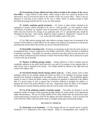 20. Presentation of large official and other letters in bulk at the window of the van or
Post Office - Large official or other letters, which owing to their size, cannot be posted in the
letter-boxes, may be received by hand at the window of the van or post office. There is also no
objection to receiving at the window of the van or office, letters or packets posted in bulk
provided, the postage and the late fee, if any, are fully prepaid.
21. Articles requiring special treatment. – (1) Letters or other articles intended to be
registered or insured, articles intended to be sent as “value-payable”, or with regard to which
“certificates of posting” are required, must be presented at the post office at least half an hour
before the time fixed for the closing of any particular mail, if it is intended that they should be
forwarded by that mail. Such articles should be clearly marked at “Registered” “insured for Rs
___” “value-payable for Rs ……..” etc. at the top of the address side of the cover;
(2) Air Mail articles bearing high value adhesive postage stamps may be presented at the
counters of Post Offices or Mail Offices for the stamps to be defaced in the presence of the person
presenting the articles before the articles are sent for onward transmission.
22. Desirability of posting early- If articles are posted just at the time the mails are due to
be dispatched there is heavy congestion in Post Offices and R.M.S. Offices and there is likelihood
of detention and delay. The public are, therefore, advised to post their mails as and when they are
ready without waiting for the last clearance of mails from the Post Office and to endeavour to post
as early in the day as possible.
23. Manner of affixing postage stamps - Stamps affixed to a letter or packet must be
completely adherent to the article itself and not to any part of its contents or any separate label or
other device tied or attached to the article. The stamps should be affixed to the right hand top
corner of the address side.
24. Non-Postal Stamps charity Stamps, labels, seals, etc. - Labels, stamps, seals or other
markings which are not postage stamps but which are likely to be mistaken for postage stamps
should not be attached or impressed to the address side of postal article. This prohibition applies
equally in cases in which any labels, stamps, or markings are attached or impressed to the address
side of a postal article in such a manner that it becomes difficult to decipher the address, or
hampers the work of the postal officials in any way. Impressions which are likely to be mistaken
for impressions of postal franking machine must also not be made on the address side.
25. Use of the minimum number of postage stamps. – The public are advised to use the
minimum number of stamps while prepaying postage charges by using stamps of the appropriate
higher denominations. The use of a large number of low-value stamps takes up unnecessary space
on the postal articles, leaving less room for the address and other indications. It also, increases the
work of the Post Office staff and entails waste of valuable stamp paper and printing charges.
METHOD OF ADDRESS
26. Particulars to be furnished – (1) The prompt delivery of a postal article is greatly
facilitated if it is addressed in the correct manner. Delay to correspondence and mistakes in
 