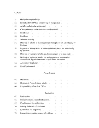 CLAUSE
51. Obligation to pay charges . . . . . .
52. Remedy of Post Office for recovery of charges due . . .
53. Articles maliciously sent unpaid . . . . .
54. Correspondence for Defense Services Personnel . . .
55. Post Boxes . . . . . . . .
56. Post Bags . . . . . . . .
57. Window delivery . . . . . . .
58. Delivery of articles to messengers sent from places not served daily by
Postmen . . . . . . .
59. Payment of money orders to messengers from places not served daily
by postmen . . . . . . . .
60. Delivery of registered articles etc. to messengers or to care party .
61. Delivery of registered articles etc. and payment of money orders
addressed or payable to students of educations institutions . . .
62. Accounts with planters . . . . . .
63. Identification cards . . . . . . .
Poste Restante
64. Definition . . . . . . . .
65. Disposal of Poste Restante articles . . . . .
66. Responsibility of the Post Office . . . . .
Redirection
67. Redirection . . . . . . . .
68. Interception and place of redirection . . . . .
69. Conditions of free redirection. . . . . .
70. Penalty for breach of conditions . . . . .
71. Redirection fee on parcels . . . . . .
72. Instructions regarding change of residence . . . .
 