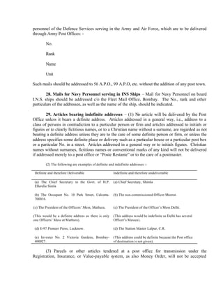 personnel of the Defence Services serving in the Army and Air Force, which are to be delivered
through Army Post Offices: -
No.
Rank
Name
Unit
Such mails should be addressed to 56 A.P.O., 99 A.P.O, etc. without the addition of any post town.
28. Mails for Navy Personnel serving in INS Ships – Mail for Navy Personnel on board
I.N.S. ships should be addressed c/o the Fleet Mail Office, Bombay. The No., rank and other
particulars of the addressee, as well as the name of the ship, should be indicated.
29. Articles bearing indefinite addresses – (1) No article will be delivered by the Post
Office unless it bears a definite address. Articles addressed in a general way, i.e., address to a
class of persons in contradiction to a particular person or firm and articles addressed to initials or
figures or to clearly fictitious names, or to a Christian name without a surname, are regarded as not
bearing a definite address unless they are to the care of some definite person or firm, or unless the
address specifies some definite place or delivery such as a particular house or a particular post box
or a particular No. in a street. Articles addressed in a general way or to initials figures. Christian
names without surnames, fictitious names or conventional marks of any kind will not be delivered
if addressed merely to a post office or “Poste Restante” or to the care of a postmaster.
(2) The following are examples of definite and indefinite addresses :-
Definite and therefore Deliverable Indefinite and therefore undeliverable
(a) The Chief Secretary to the Govt. of H.P.
Ellerelie Simla
(a) Chief Secretary, Shimla
(b) The Occupant No. 10 Park Street, Calcutta-
700016.
(b) The non-commissioned Officer Meerut.
(c) The President of the Officers’ Mess, Mathura.
(This would be a definite address as there is only
one Officers’ Mess at Mathura).
(c) The President of the Officer’s Mess Delhi.
(This address would be indefinite as Delhi has several
Officer’s Messes).
(d) E-97 Pioneer Press, Lucknow. (d) The Station Master Lalpur, C.R.
(e) Invester No. 2 Victoria Gardens, Bombay-
400027.
(This address could be definite because the Post office
of destination is not given).
(3) Parcels or other articles tendered at a post office for transmission under the
Registration, Insurance, or Value-payable system, as also Money Order, will not be accepted
 