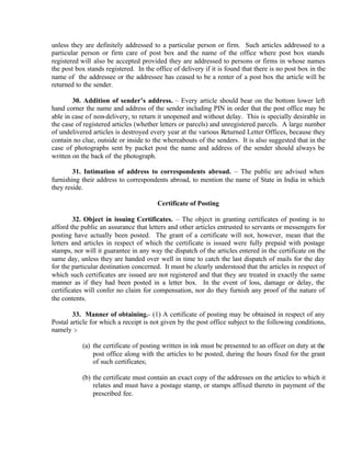 unless they are definitely addressed to a particular person or firm. Such articles addressed to a
particular person or firm care of post box and the name of the office where post box stands
registered will also be accepted provided they are addressed to persons or firms in whose names
the post box stands registered. In the office of delivery if it is found that there is no post box in the
name of the addressee or the addressee has ceased to be a renter of a post box the article will be
returned to the sender.
30. Addition of sender’s address. – Every article should bear on the bottom lower left
hand corner the name and address of the sender including PIN in order that the post office may be
able in case of non-delivery, to return it unopened and without delay. This is specially desirable in
the case of registered articles (whether letters or parcels) and unregistered parcels. A large number
of undelivered articles is destroyed every year at the various Returned Letter Offices, because they
contain no clue, outside or inside to the whereabouts of the senders. It is also suggested that in the
case of photographs sent by packet post the name and address of the sender should always be
written on the back of the photograph.
31. Intimation of address to correspondents abroad. – The public are advised when
furnishing their address to correspondents abroad, to mention the name of State in India in which
they reside.
Certificate of Posting
32. Object in issuing Certificates. – The object in granting certificates of posting is to
afford the public an assurance that letters and other articles entrusted to servants or messengers for
posting have actually been posted. The grant of a certificate will not, however, mean that the
letters and articles in respect of which the certificate is issued were fully prepaid with postage
stamps, nor will it guarantee in any way the dispatch of the articles entered in the certificate on the
same day, unless they are handed over well in time to catch the last dispatch of mails for the day
for the particular destination concerned. It must be clearly understood that the articles in respect of
which such certificates are issued are not registered and that they are treated in exactly the same
manner as if they had been posted in a letter box. In the event of loss, damage or delay, the
certificates will confer no claim for compensation, nor do they furnish any proof of the nature of
the contents.
33. Manner of obtaining.- (1) A certificate of posting may be obtained in respect of any
Postal article for which a receipt is not given by the post office subject to the following conditions,
namely :-
(a) the certificate of posting written in ink must be presented to an officer on duty at the
post office along with the articles to be posted, during the hours fixed for the grant
of such certificates;
(b) the certificate must contain an exact copy of the addresses on the articles to which it
relates and must have a postage stamp, or stamps affixed thereto in payment of the
prescribed fee.
 