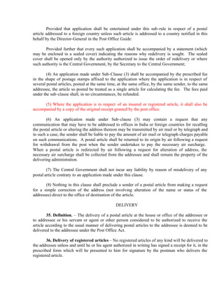 Provided that application shall be entertained under this sub-rule in respect of a postal
article addressed to a foreign country unless such article is addressed to a country notified in this
behalf by the Director-General in the Post Office Guide:
Provided further that every such application shall be accompanied by a statement (which
may be enclosed in a sealed cover) indicating the reasons why redelivery is sought. The sealed
cover shall be opened only by the authority authorized to issue the order of redelivery or where
such authority is the Central Government, by the Secretary to the Central Government;
(4) An application made under Sub-Clause (3) shall be accompanied by the prescribed fee
in the shape of postage stamps affixed to the application where the application is in respect of
several postal articles, posted at the same time, at the same office, by the same sender, to the same
addressee, the article so posted be treated as a single article for calculating the fee. The fees paid
under the sub-clause shall, in no circumstances, be refunded.
(5) Where the application is in respect of an insured or registered article, it shall also be
accompanied by a copy of the original receipt granted by the post office.
(6) An application made under Sub-clause (3) may contain a request that any
communication that may have to be addressed to offices in India or foreign countries for recalling
the postal article or altering the address thereon may be transmitted by air mail or by telegraph and
in such a case, the sender shall be liable to pay the amount of air mail or telegraph charges payable
on such communications. A postal article shall be returned to its origin by air following a request
for withdrawal from the post when the sender undertakes to pay the necessary air surcharge.
When a postal article is redirected by air following a request for alteration of address, the
necessary air surcharge shall be collected from the addressee and shall remain the property of the
delivering administration.
(7) The Central Government shall not incur any liability by reason of misdelivery of any
postal article contrary to an application made under this clause.
(8) Nothing in this clause shall preclude a sender of a postal article from making a request
for a simple correction of the address (not involving alteration of the name or status of the
addressee) direct to the office of destination of the article.
DELIVERY
35. Definition. – The delivery of a postal article at the house or office of the addressee or
to addressee or his servant or agent or other person considered to be authorized to receive the
article according to the usual manner of delivering postal articles to the addressee is deemed to be
delivered to the addressee under the Post Office Act.
36. Delivery of registered articles – No registered articles of any kind will be delivered to
the addressee unless and until he or his agent authorized in writing has signed a receipt for it, in the
prescribed form which will be presented to him for signature by the postman who delivers the
registered article.
 