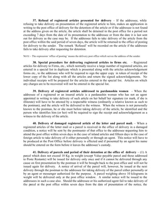 37. Refusal of registered articles presented for delivery – If the addressee, while
refusing to take delivery on presentation of the registered article to him, makes an application in
writing to the post office of delivery for the detention of the article or if the addressee is not found
at the address given on the article, the article shall be detained in the post office for a period not
exceeding 7 days from the date of its presentation to the addressee or from the date it is last sent
out for delivery as the case may be. If the addressee fails to take delivery of the article from the
post office within the said period of seven days, the article will be returned to the office of posting
for delivery to the sender. The remark ‘Refused’ will be recorded on the article if the addressee
fails to take delivery after requesting for detention.
NOTE - The expression ‘office of posting’ means the delivery post office which serves the address of the sender.
38. Special procedure for delivering registered articles to firms etc. – Registered
articles for delivery to Firms, etc., which normally receive a large number of registered articles, are
entered in a special list in duplicate which is presented along with the articles acknowledgement
forms etc., to the addressee who will be required to sign the upper copy in token of receipt of the
lower copy of the list along with all the articles and return the signed acknowledgements. No
individual receipts will be prepared for the articles entered in the special list. Articles on which
any charges are to be recovered will not be entered in the special list.
39. Delivery of registered articles addressed to pardanashin women - When the
addressee of a registered or an insured article is a pardanashin woman who has not an agent
appointed in writing to take delivery of such article on her behalf her signature (or mark, if she is
illiterate) will have to be attested by a respectable witness (ordinarily a relative known as such to
the postman), and the article will be delivered to the witness. When the witness is not personally
known to the postman, he or she must before taking delivery of the article, be identified and the
person who identifies him (or her) will be required to sign the receipt and acknowledgement as a
witness to the delivery of the article.
40. Delivery of damaged registered article of the letter and parcel mail. – When a
registered articles of the letter mail or a parcel is received in the office of delivery in a damaged
condition, a notice will be sent by the postmaster of that office to the addressee requesting him to
attend the post office within seven days in the case of inland articles and fifteen days in the case of
foreign article to take delivery of it either personally or through an agent. This notice will have to
be produced at the Post Office before delivery is effected and if presented by an agent his name
should be entered on the form before it leaves the addressee’s custody.
41. Delivery of parcels and period of their detention at the office of delivery – (1) A
parcel which does not exceed 10 Kg. in weight (except Value-payable parcel and those addressed
to Poste Restante) will be issued for delivery only once and if it cannot be delivered through any
cause on first presentation by the postman it will be brought back to the post office and will not be
issued again for delivery. A notice of arrival of the parcel will, however, be issued at the next
delivery through the postman to the addressee for taking delivery of the parcel either personally or
by an agent or messenger authorized for the purpose. A parcel weighing above 10 kilograms in
weight will be delivered only at the post office window. A similar notice will be issued to the
addressees in such a case also. Should the addressee or his authorized agent fail to take delivery of
the parcel at the post office within seven days from the date of presentation of the notice, the
 