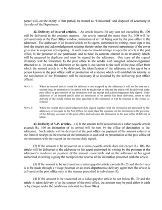 parcel will, on the expiry of that period, be treated as “Unclaimed” and disposed of according to
the rules of the Department.
42. Delivery of insured articles. – An article insured for any sum not exceeding Rs. 500
will be delivered in the ordinary manner. An article insured for more than Rs. 500 will be
delivered only at the Post Office window, intimation of arrival being sent by the post office to the
addressee. The addressee of an insured article or his agent, authorized in writing, must sign in ink
both the receipt and acknowledgement relating thereto unless the outward appearance of the cover
gives rise to suspicion of tampering. In such cases he should arrange to open the article at the post
office, in the presence of the postmaster, and to have its contents entered in an inventory which
will be prepared in duplicate and must be signed by the addressee. One copy of the signed
inventory will be forwarded by the post office to the sender with unsigned acknowledgement
attached to it. In case, the addressee or his agent is not known to the staff of the post office from
which the insured article is to be delivered, the identification of the addressee or his agent by a
person known to the post office staff or production of evidence which will establish his identity to
the satisfaction of the Postmaster will be necessary if so required by the delivering post office
official.
NOTE 1 : When an insured article issued for delivery is not accepted by the addressee it will not be sent out a
second time; an intimation of its arrival will be made over to him and the article will be delivered at the
post office on presentation of the intimation with the receipt and acknowledgement duly signed. If the
addressee of an insured article after an intimation of its arrival has been delivered, omits to take
delivery of the article within the time specified in the intimation it will be returned to the sender as
refused.
NOTE 2 : When the receipt and acknowledgement duly signed together with the intimation are presented by the
addressee or his agent to the Post Office, he must place his signature on the intimation in the presence
of the delivery assistant of the post office and surrender the intimation to the post office if delivery is
taken.
43. Delivery of V.P. articles. – (1) If the amount to be recovered on a value payable article
exceeds Rs. 100 an intimation of its arrival will be sent by the office of destination to the
addressee. Such article will be delivered at the post office on payment of the amount entered in
the form or receipt on the reverse of the intimation in cash and on presentation at the post office of
the intimation with the receipt on the reverse duly signed.
(2) If the amount to be recovered on a value-payable article does not exceed Rs. 100, the
article will be delivered to the addressee or his agent authorized in writing by the postman at the
addressee’s residence on payment of the amount recoverable and on the addressee or his agent
authorized in writing signing the receipt on the reverse of the intimation presented with the article.
(3) If the amount to be recovered on a value-payable article exceeds Rs.25 and the delivery
is to be made through a village postman or an extra-departmental delivery agent then the article is
delivered at the post office only in the manner prescribed in sub-clause (1).
(4) If the amount to be recovered on a value-payable article be not below Rs. 20 and the
article is taken delivery of at the counter of the post office, the amount may be paid either in cash
or by cheque under the conditions indicated in clause 94(a).
 