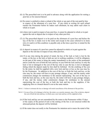 (6) (i) The prescribed rent is to be paid in advance along with the application for renting a
post box or for renewal thereof.
(ii) No renter is entitled to claim a refund of the whole or any part of the rent paid by him
in respect of the allotment of a post box. If any claim in writing for such refund
reaches the Postmaster before he makes such allotment, he may admit such claim in
whole or in part.
(iii) where rent is paid in respect of any post box, it cannot be adjusted in whole or in part
against the rent or deposit due in respect of any other post box.
(7) (i) The prescribed deposit is to be paid on the allotment of a post box and before the
key of the box is made over to the renter and except in the cases referred to in items
(iii), (iv) and (v) of this condition is payable only at the time a post box is rented for the
first time.
(ii) A deposit in respect of a post box cannot be adjusted in whole or in part against the
deposit or the rent due in respect of any other post box.
(iii) If at any time during the period of rental, the key of the lock or lock is lost by the
renter, or the key or the lock or both are not in working condition, it will be obligatory
on the part of the renter to bring the matter immediately to the notice of the postmaster
and to credit the cost of both the lock and key in case both the lock and key or only the
lock is lost or damaged or the cost of the key only in case the key is lost or damaged,
failing which the deposit made by him shall be forfeited. On the crediting of the cost
by the renter, he shall be supplied with a new lock and key or key as the case may be,
by the Postmaster. In addition to the cost of the key or both the lock and key, as the
case may be, the renter will have to pay postage charges, if any, and the money order
commission charges for remittance to the amount representing the cost of the key or
both the lock and key, as the case may be, the renter will have to pay postage charges,
if any, and the money order commission charges for remittance to the amount
representing the cost of the key or both the lock and key to the suppliers, if the
supplying firm or a branch thereof is not at the same station.
NOTE 1 : Failure to intimate the loss or damage will entail cancellation of the allotment of the post box.
NOTE 2 : In case of loss of or damage to the key, the renter, as a security measure, may, if he so desires, deposit
the cost of both the lock and key, in which case a new lock and key will be supplied to him.
(iv) If the lock and key are not surrendered by the renter to the Postmaster within 15 days
of the expiry of the period of rent or the renting of the box is not renewed within the
aforesaid period, the deposit will be forfeited.
(v) If the renter does not notify to the Postmaster his intention not to renew the rental of the
 