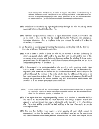 in all delivery office Post Box may be rented in any post office where such facilities may be
available irrespective of the consideration of the delivery jurisdiction. If and when Post Box
facilities are provided subsequently at other offices the holders of Post Box facilities will have
the option to shift the Post Box facilities provided in their own delivery jurisdiction.
(13) The renter will not have any right to get delivery through the post box of any article
addressed to him without the Post Box No.
(14) (i) Where any postal article addressed to a post box number cannot, in view of its size
or for want of space in the box, be placed therein, the Postmaster will arrange an
intimation slip to this effect to be placed in the post box and the article will be kept in
the delivery department.
(ii) On the renter or his messenger presenting the intimation slip together with the delivery
ticket, the article may be handed over to him.
(15) When a renter is unable to clear his post box on account of the loss of the key or
otherwise, postal articles addressed to the post box will be delivered to him or his
messenger at the counter only during the hours prescribed for window delivery on the
presentation of the delivery ticket, provided the allotment of the post box has not been
cancelled under Note 1 of condition (7).
(16) If the renter of a post box does not clear it for a week, a notice requiring him to clear
it for a week, a notice requiring him to clear it, will be sent by the Postmaster by
registered post; and when the articles are not cleared even after this notice, they will be
delivered through the postman if the postal articles bear the address of the renter or he
has given instructions to this effect. If for any reasons the articles cannot be delivered
through the postman in the normal manner, they will be treated as undeliverable and
disposed of in the manner prescribed for such articles.
NOTE : Failure to clear the Post Box, necessitating the issue of registered notices too often or requiring
the Post Office too often to redirect the articles addressed to the Post Box, will amount to misuse
of the Post Box within the meaning of sub-clause (4).
(17) When a post box is no longer required by a renter, he is required to surrender the lock
and key to the Postmaster and the latter thereafter will arrange to refund to him the
deposit or such portion of it as may be admissible under item (iv) or (v) of condition
(7). No refund will be granted if the lock and key at the time of surrender are not in
working conditions.
(18) The post box holders who receive a large quantity of mail which cannot be
conveniently put into the post box may rent an additional post box on the same terms
and conditions but with the same post box number so that the entire mail may be placed
 