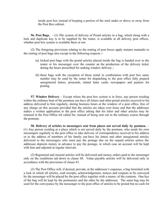 inside post box instead of keeping a portion of the mail under or above or away from
the Post Box cabinet.
56. Post Bags. – (1) The system of delivery of Postal articles in a bag, which along with a
lock and duplicate key is to be supplied by the renter, is available at all delivery post offices,
whether post box system is available there or not.
(2) The foregoing provisions relating to the renting of post boxes apply mutates mutandis to
the renting of post bags also except in the following respects :-
(a) locked post bags with the postal articles placed inside the bag is handed over to the
renter or his messenger over the counter on the production of the delivery ticket
during the hours prescribed for making window delivery ;
(b) these bags with the exception of those rental in combination with post box same
number may be used by the renter for dispatching to the post office fully prepaid
unregistered letters, postcards, inland letter cards, newspapers and packets for
posting.
57. Window Delivery – Except where the post box system is in force, any person residing
within the ordinary beat of the postmen can have all letters and other postal articles received to his
address delivered to him regularly, during business hours at the window of a post office, free of
any charge on this account provided that the articles are taken over loose and that the addressee
makes a written application to the post office asking that his letter and other articles may be
retained in the Post Office till called for, instead of being sent out in the ordinary course through
the postman.
58. Delivery of articles to messengers sent from places not served daily by postmen. –
(1) Any person residing at a place which is not served daily by the postmen, who sends his own
messengers regularly to the post office to take delivery of correspondence received to his address
or to the address of members of his family can have his letters and other unregistered articles
delivered to the messengers who must pay the postage due on the unpaid articles unless the
addressee deposits money in advance to pay the postage, in which case an account will be kept
with him and adjusted at regular intervals.
(2) Registered and insured articles will be delivered and money orders paid to the messenger
only on the conditions aid down in clause 60. Value-payable articles will be delivered only in
accordance with the provisions of clause 43.
(3) The Post Office will, if desired, provide, at the addressee’s expenses, a bag furnished with
a lock in which all articles, cash receipts, acknowledgement, notices and coupons to be conveyed
by the messenger will be placed by the post office together with a memo. of the contents. One key
of the bag will be kept by the postmaster and the other by the addressee. The same bag may be
used for the conveyance by the messenger to the post office of articles to be posted but no cash for
 