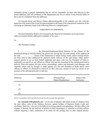institution giving a general undertaking that he will be responsible for their safe delivery to the
actual addressee and will reimburse to the Department any loss to which it may become liable in
the event of a complaint from the addressee.
(ii) Insured article and Money Orders addressed/payable to the students can also with the
approval of the head of the Circle be delivered/paid to the head of the educational institution on his
executing an indemnity bond in the following form on a stamped paper :-
AGREEMENT OF INDEMNITY
(General Indemnity Bond to be executed bythe Head of an Institution receiving money
orders or insured articles addressed to students in his care).
To
The President of India,
I ………………………, the Principal/Headmaster/Head Mistress of the (Name of the
Institution) being as I hereby declare the person now having the care and custody of the students of
the said ………………… (name of the Institution) to whom money orders and/or insured articles
are from time to time addressed for payment and/or delivery of the said money orders and/or
insured articles to me on their behalf undertake and agree with you the President of India to
indemnify you and all or any officers or officer who may be concerned in the said payment and/or
delivery from and against all suits action, proceedings, claims and demands costs damages and
expenses which may be brought or made against you the said President of India and/or such
officers or officer, as aforesaid or which he or they may pay, sustain or incur by reason or on
account of the said payment and /or delivery.
Witnesses Signature Principal/Head Name of the
Master/Headmistress Institution
(1)
(2)
(3)
NOTE: A stamp duty will be payable by the person who executes this agreement.
62. Accounts with planters, etc. – (1) In case of planters and others living at a distance from
the post office, units of the Defence Services, permit holders of Business Reply Cards and
envelopes, firms etc., who are in the habit of receiving unpaid correspondence, the post office will
arrange, if desired, for the delivery of articles to their messengers or orderlies or at their offices,
without requiring a daily settlement of its claim for the postage due on their unpaid articles,
 