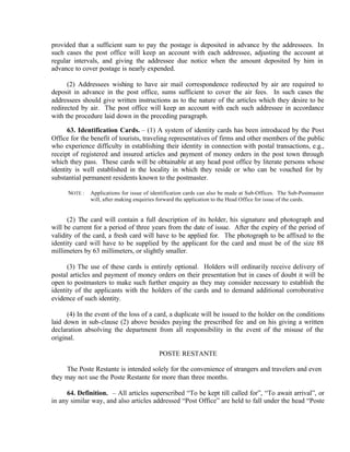 provided that a sufficient sum to pay the postage is deposited in advance by the addressees. In
such cases the post office will keep an account with each addressee, adjusting the account at
regular intervals, and giving the addressee due notice when the amount deposited by him in
advance to cover postage is nearly expended.
(2) Addressees wishing to have air mail correspondence redirected by air are required to
deposit in advance in the post office, sums sufficient to cover the air fees. In such cases the
addressees should give written instructions as to the nature of the articles which they desire to be
redirected by air. The post office will keep an account with each such addressee in accordance
with the procedure laid down in the preceding paragraph.
63. Identification Cards. – (1) A system of identity cards has been introduced by the Post
Office for the benefit of tourists, traveling representatives of firms and other members of the public
who experience difficulty in establishing their identity in connection with postal transactions, e.g.,
receipt of registered and insured articles and payment of money orders in the post town through
which they pass. These cards will be obtainable at any head post office by literate persons whose
identity is well established in the locality in which they reside or who can be vouched for by
substantial permanent residents known to the postmaster.
NOTE : Applications for issue of identification cards can also be made at Sub-Offices. The Sub-Postmaster
will, after making enquiries forward the application to the Head Office for issue of the cards.
(2) The card will contain a full description of its holder, his signature and photograph and
will be current for a period of three years from the date of issue. After the expiry of the period of
validity of the card, a fresh card will have to be applied for. The photograph to be affixed to the
identity card will have to be supplied by the applicant for the card and must be of the size 88
millimeters by 63 millimeters, or slightly smaller.
(3) The use of these cards is entirely optional. Holders will ordinarily receive delivery of
postal articles and payment of money orders on their presentation but in cases of doubt it will be
open to postmasters to make such further enquiry as they may consider necessary to establish the
identity of the applicants with the holders of the cards and to demand additional corroborative
evidence of such identity.
(4) In the event of the loss of a card, a duplicate will be issued to the holder on the conditions
laid down in sub-clause (2) above besides paying the prescribed fee and on his giving a written
declaration absolving the department from all responsibility in the event of the misuse of the
original.
POSTE RESTANTE
The Poste Restante is intended solely for the convenience of strangers and travelers and even
they may not use the Poste Restante for more than three months.
64. Definition. – All articles superscribed “To be kept till called for”, “To await arrival”, or
in any similar way, and also articles addressed “Post Office” are held to fall under the head “Poste
 