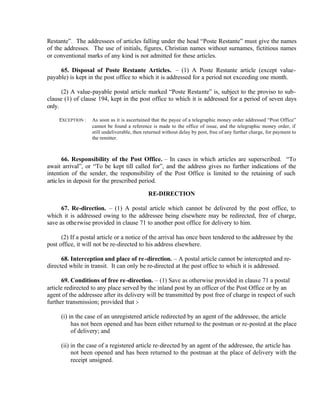 Restante”. The addressees of articles falling under the head “Poste Restante” must give the names
of the addresses. The use of initials, figures, Christian names without surnames, fictitious names
or conventional marks of any kind is not admitted for these articles.
65. Disposal of Poste Restante Articles. – (1) A Poste Restante article (except value-
payable) is kept in the post office to which it is addressed for a period not exceeding one month.
(2) A value-payable postal article marked “Poste Restante” is, subject to the proviso to sub-
clause (1) of clause 194, kept in the post office to which it is addressed for a period of seven days
only.
EXCEPTION : As soon as it is ascertained that the payee of a telegraphic money order addressed “Post Office”
cannot be found a reference is made to the office of issue, and the telegraphic money order, if
still undeliverable, then returned without delay by post, free of any further charge, for payment to
the remitter.
66. Responsibility of the Post Office. – In cases in which articles are superscribed. “To
await arrival”, or “To be kept till called for”, and the address gives no further indications of the
intention of the sender, the responsibility of the Post Office is limited to the retaining of such
articles in deposit for the prescribed period.
RE-DIRECTION
67. Re-direction. – (1) A postal article which cannot be delivered by the post office, to
which it is addressed owing to the addressee being elsewhere may be redirected, free of charge,
save as otherwise provided in clause 71 to another post office for delivery to him.
(2) If a postal article or a notice of the arrival has once been tendered to the addressee by the
post office, it will not be re-directed to his address elsewhere.
68. Interception and place of re-direction. – A postal article cannot be intercepted and re-
directed while in transit. It can only be re-directed at the post office to which it is addressed.
69. Conditions of free re-direction. – (1) Save as otherwise provided in clause 71 a postal
article redirected to any place served by the inland post by an officer of the Post Office or by an
agent of the addressee after its delivery will be transmitted by post free of charge in respect of such
further transmission; provided that :-
(i) in the case of an unregistered article redirected by an agent of the addressee, the article
has not been opened and has been either returned to the postman or re-posted at the place
of delivery; and
(ii) in the case of a registered article re-directed by an agent of the addressee, the article has
not been opened and has been returned to the postman at the place of delivery with the
receipt unsigned.
 