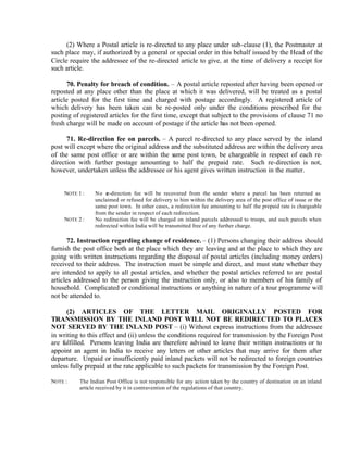 (2) Where a Postal article is re-directed to any place under sub-clause (1), the Postmaster at
such place may, if authorized by a general or special order in this behalf issued by the Head of the
Circle require the addressee of the re-directed article to give, at the time of delivery a receipt for
such article.
70. Penalty for breach of condition. – A postal article reposted after having been opened or
reposted at any place other than the place at which it was delivered, will be treated as a postal
article posted for the first time and charged with postage accordingly. A registered article of
which delivery has been taken can be re-posted only under the conditions prescribed for the
posting of registered articles for the first time, except that subject to the provisions of clause 71 no
fresh charge will be made on account of postage if the article has not been opened.
71. Re-direction fee on parcels. – A parcel re-directed to any place served by the inland
post will except where the original address and the substituted address are within the delivery area
of the same post office or are within the same post town, be chargeable in respect of each re-
direction with further postage amounting to half the prepaid rate. Such re-direction is not,
however, undertaken unless the addressee or his agent gives written instruction in the matter.
NOTE 1 : No re-direction fee will be recovered from the sender where a parcel has been returned as
unclaimed or refused for delivery to him within the delivery area of the post office of issue or the
same post town. In other cases, a redirection fee amounting to half the prepaid rate is chargeable
from the sender in respect of each redirection.
NOTE 2 : No redirection fee will be charged on inland parcels addressed to troops, and such parcels when
redirected within India will be transmitted free of any further charge.
72. Instruction regarding change of residence. – (1) Persons changing their address should
furnish the post office both at the place which they are leaving and at the place to which they are
going with written instructions regarding the disposal of postal articles (including money orders)
received to their address. The instruction must be simple and direct, and must state whether they
are intended to apply to all postal articles, and whether the postal articles referred to are postal
articles addressed to the person giving the instruction only, or also to members of his family of
household. Complicated or conditional instructions or anything in nature of a tour programme will
not be attended to.
(2) ARTICLES OF THE LETTER MAIL ORIGINALLY POSTED FOR
TRANSMISSION BY THE INLAND POST WILL NOT BE REDIRECTED TO PLACES
NOT SERVED BY THE INLAND POST – (i) Without express instructions from the addressee
in writing to this effect and (ii) unless the conditions required for transmission by the Foreign Post
are fulfilled. Persons leaving India are therefore advised to leave their written instructions or to
appoint an agent in India to receive any letters or other articles that may arrive for them after
departure. Unpaid or insufficiently paid inland packets will not be redirected to foreign countries
unless fully prepaid at the rate applicable to such packets for transmission by the Foreign Post.
NOTE : The Indian Post Office is not responsible for any action taken by the country of destination on an inland
article received by it in contravention of the regulations of that country.
 