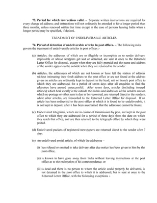 73. Period for which instructions valid. - Separate written instructions are required for
every change of address; and instructions will not ordinarily be attended to for a longer period than
three months, unless renewed within that time except in the case of persons leaving India when a
longer period may be specified, if desired.
TREATMENT OF UNDELIVERABLE ARTICLES
74. Period of detention of undeliverable articles in post offices. – The following rules
govern the treatment of undeliverable articles in post offices :-
(a) Articles, the addresses of which are so illegible or incomplete as to render delivery
impossible or whose wrappers get lost or detached, are sent at once to the Returned
Letter Office for disposal, except when they are fully prepaid and the name and address
of the sender appear on the outside when they are returned to the sender.
(b) Articles, the addressees of which are not known or have left the station of address
without intimating their fresh address to the post office or are not found at the address
given on articles are ordinarily kept in deposit in the head, sub or branch post office to
which they are addressed, for a period of seven days after all enquiries to find the
addressee have proved unsuccessful. After seven days, articles (including insured
articles) which bear clearly o the outside the names and addresses of the senders and on
which no postage or other sum is due to be recovered, are returned direct to the senders,
while other articles, are forwarded to the Returned Letter Office for disposal. If an
article has been redirected to the post office at which it is found to be undeliverable, it
is not kept in deposit, after it has been ascertained that the addressee cannot be found.
(c) Undelivered telegrams, which are in course of transmission by post, are kept in the post
office to which they are addressed for a period of three days from the date on which
they reach that office, and are then returned to the telegraph office by which they were
posted.
(d) Undelivered packets of registered newspapers are returned direct to the sender after 7
days.
(e) An undelivered postal article, of which the addressee –
(i) has refused or omitted to take delivery after due notice has been given to him by the
post office,
(ii) is known to have gone away from India without leaving instructions at the post
office as to the redirection of his correspondence, or
(iii)is dead and there is no person to whom the article could properly be delivered, is
not detained in the post office to which it is addressed, but is sent at once to the
Returned Letter Office, with the following exceptions :-
 