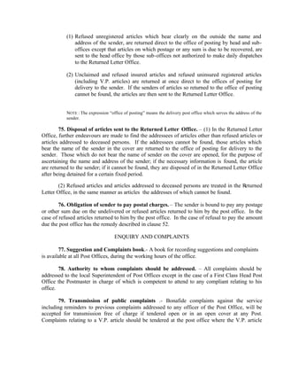 (1) Refused unregistered articles which bear clearly on the outside the name and
address of the sender, are returned direct to the office of posting by head and sub-
offices except that articles on which postage or any sum is due to be recovered, are
sent to the head office by those sub-offices not authorized to make daily dispatches
to the Returned Letter Office.
(2) Unclaimed and refused insured articles and refused uninsured registered articles
(including V.P. articles) are returned at once direct to the offices of posting for
delivery to the sender. If the senders of articles so returned to the office of posting
cannot be found, the articles are then sent to the Returned Letter Office.
NOTE : The expression “office of posting” means the delivery post office which serves the address of the
sender.
75. Disposal of articles sent to the Returned Letter Office. – (1) In the Returned Letter
Office, further endeavours are made to find the addressees of articles other than refused articles or
articles addressed to deceased persons. If the addressees cannot be found, those articles which
bear the name of the sender in the cover are returned to the office of posting for delivery to the
sender. Those which do not bear the name of sender on the cover are opened, for the purpose of
ascertaining the name and address of the sender; if the necessary information is found, the article
are returned to the sender; if it cannot be found, they are disposed of in the Returned Letter Office
after being detained for a certain fixed period.
(2) Refused articles and articles addressed to deceased persons are treated in the Returned
Letter Office, in the same manner as articles the addresses of which cannot be found.
76. Obligation of sender to pay postal charges. – The sender is bound to pay any postage
or other sum due on the undelivered or refused articles returned to him by the post office. In the
case of refused articles returned to him by the post office. In the case of refusal to pay the amount
due the post office has the remedy described in clause 52.
ENQUIRY AND COMPLAINTS
77. Suggestion and Complaints book.- A book for recording suggestions and complaints
is available at all Post Offices, during the working hours of the office.
78. Authority to whom complaints should be addressed. – All complaints should be
addressed to the local Superintendent of Post Offices except in the case of a First Class Head Post
Office the Postmaster in charge of which is competent to attend to any compliant relating to his
office.
79. Transmission of public complaints .- Bonafide complaints against the service
including reminders to previous complaints addressed to any officer of the Post Office, will be
accepted for transmission free of charge if tendered open or in an open cover at any Post.
Complaints relating to a V.P. article should be tendered at the post office where the V.P. article
 