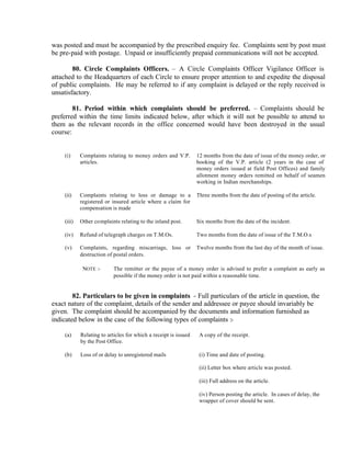 was posted and must be accompanied by the prescribed enquiry fee. Complaints sent by post must
be pre-paid with postage. Unpaid or insufficiently prepaid communications will not be accepted.
80. Circle Complaints Officers. – A Circle Complaints Officer Vigilance Officer is
attached to the Headquarters of each Circle to ensure proper attention to and expedite the disposal
of public complaints. He may be referred to if any complaint is delayed or the reply received is
unsatisfactory.
81. Period within which complaints should be preferred. – Complaints should be
preferred within the time limits indicated below, after which it will not be possible to attend to
them as the relevant records in the office concerned would have been destroyed in the usual
course:
(i) Complaints relating to money orders and V.P.
articles.
12 months from the date of issue of the money order, or
booking of the V.P. article (2 years in the case of
money orders issued at field Post Offices) and family
allotment money orders remitted on behalf of seamen
working in Indian merchanships.
(ii) Complaints relating to loss or damage to a
registered or insured article where a claim for
compensation is made
Three months from the date of posting of the article.
(iii) Other complaints relating to the inland post. Six months from the date of the incident.
(iv) Refund of telegraph charges on T.M.Os. Two months from the date of issue of the T.M.O.s
(v) Complaints, regarding miscarriage, loss or
destruction of postal orders.
Twelve months from the last day of the month of issue.
NOTE :- The remitter or the payee of a money order is advised to prefer a complaint as early as
possible if the money order is not paid within a reasonable time.
82. Particulars to be given in complaints - Full particulars of the article in question, the
exact nature of the complaint, details of the sender and addressee or payee should invariably be
given. The complaint should be accompanied by the documents and information furnished as
indicated below in the case of the following types of complaints :-
(a) Relating to articles for which a receipt is issued
by the Post Office.
A copy of the receipt.
(b) Loss of or delay to unregistered mails (i) Time and date of posting.
(ii) Letter box where article was posted.
(iii) Full address on the article.
(iv) Person posting the article. In cases of delay, the
wrapper of cover should be sent.
 