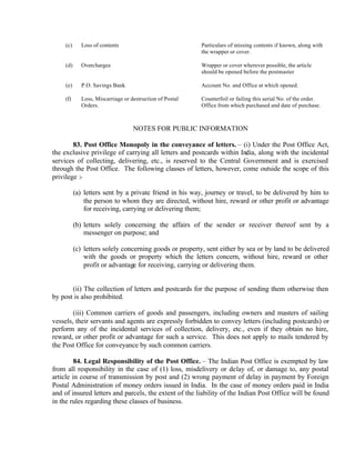 (c) Loss of contents Particulars of missing contents if known, along with
the wrapper or cover.
(d) Overcharges Wrapper or cover wherever possible, the article
should be opened before the postmaster
(e) P.O. Savings Bank Account No. and Office at which opened.
(f) Loss, Miscarriage or destruction of Postal
Orders.
Counterfoil or failing this serial No. of the order.
Office from which purchased and date of purchase.
NOTES FOR PUBLIC INFORMATION
83. Post Office Monopoly in the conveyance of letters. – (i) Under the Post Office Act,
the exclusive privilege of carrying all letters and postcards within India, along with the incidental
services of collecting, delivering, etc., is reserved to the Central Government and is exercised
through the Post Office. The following classes of letters, however, come outside the scope of this
privilege :-
(a) letters sent by a private friend in his way, journey or travel, to be delivered by him to
the person to whom they are directed, without hire, reward or other profit or advantage
for receiving, carrying or delivering them;
(b) letters solely concerning the affairs of the sender or receiver thereof sent by a
messenger on purpose; and
(c) letters solely concerning goods or property, sent either by sea or by land to be delivered
with the goods or property which the letters concern, without hire, reward or other
profit or advantage for receiving, carrying or delivering them.
(ii) The collection of letters and postcards for the purpose of sending them otherwise then
by post is also prohibited.
(iii) Common carriers of goods and passengers, including owners and masters of sailing
vessels, their servants and agents are expressly forbidden to convey letters (including postcards) or
perform any of the incidental services of collection, delivery, etc., even if they obtain no hire,
reward, or other profit or advantage for such a service. This does not apply to mails tendered by
the Post Office for conveyance by such common carriers.
84. Legal Responsibility of the Post Office. – The Indian Post Office is exempted by law
from all responsibility in the case of (1) loss, misdelivery or delay of, or damage to, any postal
article in course of transmission by post and (2) wrong payment of delay in payment by Foreign
Postal Administration of money orders issued in India. In the case of money orders paid in India
and of insured letters and parcels, the extent of the liability of the Indian Post Office will be found
in the rules regarding these classes of business.
 