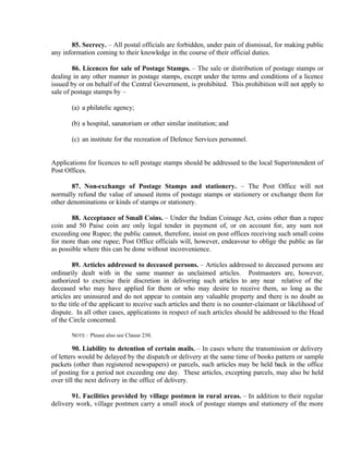 85. Secrecy. – All postal officials are forbidden, under pain of dismissal, for making public
any information coming to their knowledge in the course of their official duties.
86. Licences for sale of Postage Stamps. – The sale or distribution of postage stamps or
dealing in any other manner in postage stamps, except under the terms and conditions of a licence
issued by or on behalf of the Central Government, is prohibited. This prohibition will not apply to
sale of postage stamps by –
(a) a philatelic agency;
(b) a hospital, sanatorium or other similar institution; and
(c) an institute for the recreation of Defence Services personnel.
Applications for licences to sell postage stamps should be addressed to the local Superintendent of
Post Offices.
87. Non-exchange of Postage Stamps and stationery. – The Post Office will not
normally refund the value of unused items of postage stamps or stationery or exchange them for
other denominations or kinds of stamps or stationery.
88. Acceptance of Small Coins. – Under the Indian Coinage Act, coins other than a rupee
coin and 50 Paise coin are only legal tender in payment of, or on account for, any sum not
exceeding one Rupee; the public cannot, therefore, insist on post offices receiving such small coins
for more than one rupee; Post Office officials will, however, endeavour to oblige the public as far
as possible where this can be done without inconvenience.
89. Articles addressed to deceased persons. – Articles addressed to deceased persons are
ordinarily dealt with in the same manner as unclaimed articles. Postmasters are, however,
authorized to exercise their discretion in delivering such articles to any near relative of the
deceased who may have applied for them or who may desire to receive them, so long as the
articles are uninsured and do not appear to contain any valuable property and there is no doubt as
to the title of the applicant to receive such articles and there is no counter-claimant or likelihood of
dispute. In all other cases, applications in respect of such articles should be addressed to the Head
of the Circle concerned.
NOTE : Please also see Clause 230.
90. Liability to detention of certain mails. – In cases where the transmission or delivery
of letters would be delayed by the dispatch or delivery at the same time of books pattern or sample
packets (other than registered newspapers) or parcels, such articles may be held back in the office
of posting for a period not exceeding one day. These articles, excepting parcels, may also be held
over till the next delivery in the office of delivery.
91. Facilities provided by village postmen in rural areas. – In addition to their regular
delivery work, village postmen carry a small stock of postage stamps and stationery of the more
 