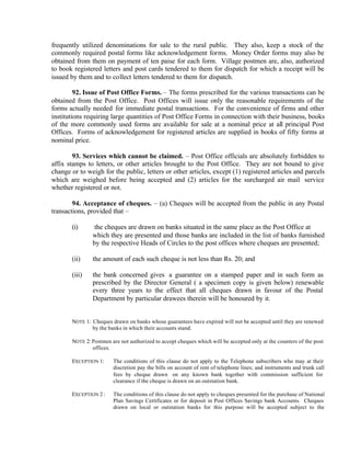 frequently utilized denominations for sale to the rural public. They also, keep a stock of the
commonly required postal forms like acknowledgement forms. Money Order forms may also be
obtained from them on payment of ten paise for each form. Village postmen are, also, authorized
to book registered letters and post cards tendered to them for dispatch for which a receipt will be
issued by them and to collect letters tendered to them for dispatch.
92. Issue of Post Office Forms. – The forms prescribed for the various transactions can be
obtained from the Post Office. Post Offices will issue only the reasonable requirements of the
forms actually needed for immediate postal transactions. For the convenience of firms and other
institutions requiring large quantities of Post Office Forms in connection with their business, books
of the more commonly used forms are available for sale at a nominal price at all principal Post
Offices. Forms of acknowledgement for registered articles are supplied in books of fifty forms at
nominal price.
93. Services which cannot be claimed. – Post Office officials are absolutely forbidden to
affix stamps to letters, or other articles brought to the Post Office. They are not bound to give
change or to weigh for the public, letters or other articles, except (1) registered articles and parcels
which are weighed before being accepted and (2) articles for the surcharged air mail service
whether registered or not.
94. Acceptance of cheques. – (a) Cheques will be accepted from the public in any Postal
transactions, provided that –
(i) the cheques are drawn on banks situated in the same place as the Post Office at
which they are presented and those banks are included in the list of banks furnished
by the respective Heads of Circles to the post offices where cheques are presented;
(ii) the amount of each such cheque is not less than Rs. 20; and
(iii) the bank concerned gives a guarantee on a stamped paper and in such form as
prescribed by the Director General ( a specimen copy is given below) renewable
every three years to the effect that all cheques drawn in favour of the Postal
Department by particular drawees therein will be honoured by it.
NOTE 1: Cheques drawn on banks whose guarantees have expired will not be accepted until they are renewed
by the banks in which their accounts stand.
NOTE 2: Postmen are not authorized to accept cheques which will be accepted only at the counters of the post
offices.
EXCEPTION 1: The conditions of this clause do not apply to the Telephone subscribers who may at their
discretion pay the bills on account of rent of telephone lines; and instruments and trunk call
fees by cheque drawn on any known bank together with commission sufficient for
clearance if the cheque is drawn on an outstation bank.
EXCEPTION 2 : The conditions of this clause do not apply to cheques presented for the purchase of National
Plan Savings Certificates or for deposit in Post Offices Savings bank Accounts. Cheques
drawn on local or outstation banks for this purpose will be accepted subject to the
 