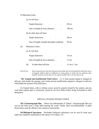 (i) Maximum limits
(a) In roll form
Single dimension . . . . 80 cm.
Sum of length & twice diameter . . 100 cm.
(b) In other than roll form
Single dimension . . . . 60 cm.
Sum of length, breadth and depth combined 90 cm.
(ii) Minimum Limits :
(a) In roll form
Single dimension . . . 10 cm
Sum of length & twice diameter . . 17 cm.
(b) In other than roll form . . 11 cm x 7 cm.
EXCEPTION : Items measuring less than the minimum prescribed may be transmitted provided they bear a
rectangular address label of cardboard or strong paper of which the two adjacent sides
together measure not less than 16 cm, and the smaller side is not less than 4 cm.
101. Unpaid and Insufficiently Paid Letters. – (1) A letter posted unpaid is charged on
delivery with double the postage, and a letter posted insufficiently prepaid is charged on delivery
with double the amount of the deficiency.
(2) Unpaid letters, with or without covers, must be securely closed by the senders, and any
such letter posted open or insecurely closed by the Post Office before being forwarded to their
destination.
SPECIAL PACKING INSTRUCTIONS
102. Cinematograph Film. – When non-inflammable of “Safety” cinematograph films are
sent by the letter post a white label bearing the words “Safety films non-inflammable” in plain
block letters must be affixed to the outside of each packet.
103.Biological Specimens. Perishable biological substances can be sent by letter post
under the conditions mentioned in sub-clause (7) of clause 133.
 