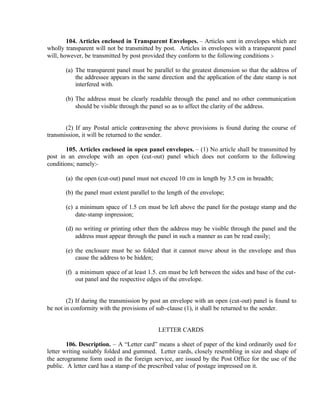 104. Articles enclosed in Transparent Envelopes. – Articles sent in envelopes which are
wholly transparent will not be transmitted by post. Articles in envelopes with a transparent panel
will, however, be transmitted by post provided they conform to the following conditions :-
(a) The transparent panel must be parallel to the greatest dimension so that the address of
the addressee appears in the same direction and the application of the date stamp is not
interfered with.
(b) The address must be clearly readable through the panel and no other communication
should be visible through the panel so as to affect the clarity of the address.
(2) If any Postal article contravening the above provisions is found during the course of
transmission, it will be returned to the sender.
105. Articles enclosed in open panel envelopes. – (1) No article shall be transmitted by
post in an envelope with an open (cut-out) panel which does not conform to the following
conditions; namely:-
(a) the open (cut-out) panel must not exceed 10 cm in length by 3.5 cm in breadth;
(b) the panel must extent parallel to the length of the envelope;
(c) a minimum space of 1.5 cm must be left above the panel for the postage stamp and the
date-stamp impression;
(d) no writing or printing other then the address may be visible through the panel and the
address must appear through the panel in such a manner as can be read easily;
(e) the enclosure must be so folded that it cannot move about in the envelope and thus
cause the address to be hidden;
(f) a minimum space of at least 1.5. cm must be left between the sides and base of the cut-
out panel and the respective edges of the envelope.
(2) If during the transmission by post an envelope with an open (cut-out) panel is found to
be not in conformity with the provisions of sub-clause (1), it shall be returned to the sender.
LETTER CARDS
106. Description. – A “Letter card” means a sheet of paper of the kind ordinarily used for
letter writing suitably folded and gummed. Letter cards, closely resembling in size and shape of
the aerogramme form used in the foreign service, are issued by the Post Office for the use of the
public. A letter card has a stamp of the prescribed value of postage impressed on it.
 