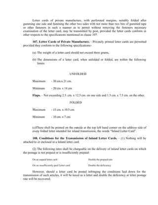 Letter cards of private manufacture, with perforated margins, suitably folded after
gumming one side and fastening the other two sides with not more than two bits of gummed tape
or other fasteners in such a manner as to permit without removing the fasteners necessary
examination of the letter card, may be transmitted by post, provided the letter cards conform in
other respects to the specifications mentioned in clause 107.
107. Letter Cards of Private Manufacture. – Privately printed letter cards are permitted
provided they conform to the following specifications:-
(a) The weight of a letter card should not exceed three grams,
(b) The dimensions of a letter card, when unfolded or folded, are within the following
limits:
UNFOLDED
Maximum - 30 cm.x 21 cm.
Minimum - 20 cm. x 14 cm.
Flaps. – Not exceeding 2.5. cm. x 12.5 cm. on one side and 1.5 cm. x 7.5 cm. on the other.
FOLDED
Maximum - 15 cm. x 10.5 cm.
Minimum - 10 cm. x 7 cm.
(c)There shall be printed on the outside at the top left hand corner on the address side of
every folded letter intended for inland transmission, the words “Inland Letter Card”.
108. Conditions for the Transmission of Inland Letter Cards. – (1) Nothing will be
attached to or enclosed in a Inland letter card.
(2) The following rates shall be chargeable on the delivery of inland letter cards on which
the postage is not prepaid or is insufficiently prepaid:
On an unpaid letter card Double the prepaid rate
On an insufficiently paid Letter card Double the deficiency
However, should a letter card be posted infringing the conditions laid down for the
transmission of such articles, it will be taxed as a letter and double the deficiency at letter postage
rate will be recovered.
 