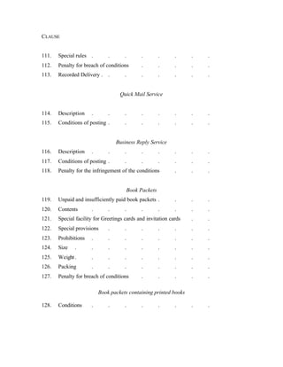 CLAUSE
111. Special rules . . . . . . . .
112. Penalty for breach of conditions . . . . .
113. Recorded Delivery . . . . . . . .
Quick Mail Service
114. Description . . . . . . . .
115. Conditions of posting . . . . . . .
Business Reply Service
116. Description . . . . . . . .
117. Conditions of posting . . . . . . .
118. Penalty for the infringement of the conditions . . .
Book Packets
119. Unpaid and insufficiently paid book packets . . . .
120. Contents . . . . . . . .
121. Special facility for Greetings cards and invitation cards . .
122. Special provisions . . . . . . .
123. Prohibitions . . . . . . . .
124. Size . . . . . . . . .
125. Weight. . . . . . . . .
126. Packing . . . . . . . .
127. Penalty for breach of conditions . . . . .
Book packets containing printed books
128. Conditions . . . . . . . .
 