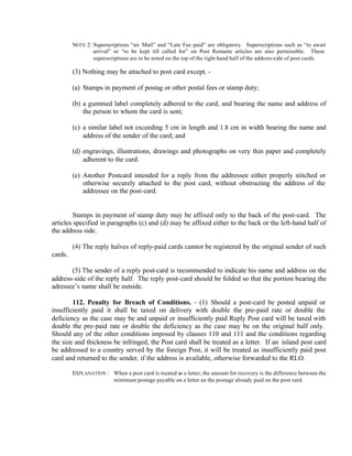 NOTE 2: Superscriptions “air Mail” and “Late Fee paid” are obligatory. Superscriptions such as “to await
arrival” or “to be kept till called for” on Post Restante articles are also permissible. These
superscriptions are to be noted on the top of the right hand half of the address-side of post cards.
(3) Nothing may be attached to post card except. -
(a) Stamps in payment of postag or other postal fees or stamp duty;
(b) a gummed label completely adhered to the card, and bearing the name and address of
the person to whom the card is sent;
(c) a similar label not exceeding 5 cm in length and 1.8 cm in width bearing the name and
address of the sender of the card; and
(d) engravings, illustrations, drawings and photographs on very thin paper and completely
adherent to the card.
(e) Another Postcard intended for a reply from the addressee either properly stitched or
otherwise securely attached to the post card, without obstructing the address of the
addressee on the post-card.
Stamps in payment of stamp duty may be affixed only to the back of the post-card. The
articles specified in paragraphs (c) and (d) may be affixed either to the back or the left-hand half of
the address side.
(4) The reply halves of reply-paid cards cannot be registered by the original sender of such
cards.
(5) The sender of a reply post-card is recommended to indicate his name and address on the
address-side of the reply half. The reply post-card should be folded so that the portion bearing the
adressee’s name shall be outside.
112. Penalty for Breach of Conditions. – (1) Should a post-card be posted unpaid or
insufficiently paid it shall be taxed on delivery with double the pre-paid rate or double the
deficiency as the case may be and unpaid or insufficiently paid Reply Post card will be taxed with
double the pre-paid rate or double the deficiency as the case may be on the original half only.
Should any of the other conditions imposed by clauses 110 and 111 and the conditions regarding
the size and thickness be infringed, the Post card shall be treated as a letter. If an inland post card
be addressed to a country served by the foreign Post, it will be treated as insufficiently paid post
card and returned to the sender, if the address is available, otherwise forwarded to the RLO.
EXPLANATION : When a post card is treated as a letter, the amount for recovery is the difference between the
minimum postage payable on a letter an the postage already paid on the post card.
 