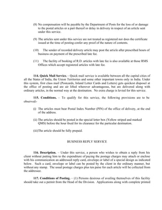 (8) No compensation will be payable by the Department of Posts for the loss of or damage
to the postal articles or a part thereof or delay in delivery in respect of an article sent
under this service.
(9) The articles sent under this service are not treated as registered nor does the certificate
issued at the time of posting confer any proof of the nature of contents.
(10) The sender of recorded delivery article may post the article after prescribed hours of
business on payment of the prescribed late fee.
(11) The facility of booking of R.D. articles with late fee is also available at those RMS
Offices which accept registered articles with late fee.
114. Quick Mail Service. – Quick mail service is available between all the capital cities of
all the States of India, the Union Territories and some other important towns only in India. Under
this system, first class mail (Postcards, Inland Letter Cards and Letters) gets quickest disposal at
the office of posting and are air lifted wherever advantageous, but are delivered along with
ordinary articles, in the normal way at the destination. No extra charge is levied for this service.
115. Conditions. – To qualify for this service, the following provisions are to be
observed:-
(i) The articles must bear Postal Index Number (PIN) of the office of delivery, at the end
of the address.
(ii) The articles should be posted in the special letter box (Yellow striped and marked
QMS) before the hour fixed for its clearance for the particular destination.
(iii)The article should be fully prepaid.
BUSINESS REPLY SERVICE
116. Description. – Under this service, a person who wishes to obtain a reply from his
client without putting him to the expenditure of paying the postage charges may attach or enclose
with his communication an addressed reply card, envelope or label of a special design as indicated
below. Such a card, envelope or label can be posted by the client in the ordinary manner, but
without any stamp. The usual postage charges plus ten paise for each article will be collected from
the addressee.
117. Conditions of Posting. – (1) Persons desirous of availing themselves of this facility
should take out a permit from the Head of the Division. Applications along with complete printed
 
