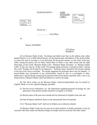 BUSINESS REPLY CARD
ENVELOPE
LABLE
Permit No. :-
……………….. Post Office.
To
Messrs ANYBODY
XYZ Street,
MADRAS
(4) (a) Business Reply Cards. Envelopes and labels must bear on the address side, either
printed thereon or on a label affixed thereto: (a) the printed name and address of the permit holder
to whom the card or envelope is to be delivered, (b) the permit number, (c) the name of the post
office issuing the permit, (d) two thick vertical lines in black or any other colour near the right
hand edge, (e) the words “Business Reply Card”, “Business Reply Envelope”, or “Business Reply
Label” as the case may be, (f) the words “No postage stamp necessary or posted in India”, and (g)
the words “Postage will be paid by the addressee”. Sufficient space should be left for post-making
at the top of the card or envelope. The design suggested for postcards above may be adopted. A
permit-holder may incorporate in any advertisement issued by him in a newspaper or other
publication a special design containing the printed entries herein before specified with a view to its
being used as a Business Reply Label and affixed to a card or envelope.
(b) The above entries on the Business Reply Cards/envelopes/labels may be printed in
English, Hindi, or in any regional language, provided.
(i) that the service indications, viz., the instructions regarding payment of postage etc. and
particulars of the permit number should be in English or in Hindi.
(ii) that the name of the post town should also be mentioned in English at the end; and
(iii) that all figures should be shown in the international form of numerals.
(5) A “Business Reply Card” shall not be folded, cut or otherwise altered.
(6) Business Reply Cards may be sent out as reply portions of double postcards or may be
enclosed with other matter, but Business Reply Envelopes must be enclosed with other matter.
No postage
Stamp
necessary, if
posted in IndiaPostage will
be paid by the
addressee
 