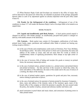 (7) When Business Reply Cards and Envelopes are returned to the office of origin, they
will be delivered to the person for whom they are intended on payment of the postage chargeable
thereon either in cash or by adjustment against an advance deposited with the post office under
Clause 62.
118. Penalty for the Infringement of the conditions. – Infringement of any of the
conditions in clause 117 will render the Business Reply Card or Envelope liable to be treated as an
unpaid letter.
BOOK PACKETS
119. Unpaid and insufficiently paid Book Packets. – A book packet posted unpaid is
charged on delivery with double postage; an insufficiently pre-paid book packet is charged on
delivery with double amount of the deficiency.
120. Contents. – Book packet may contain (1) Newspapers, publications of all kinds,
printed music books, paper, parchment and cardboard either blank or printed not bearing any
writing except as follows :-
(a) in the case of books and complimentary cards (such as Christmas, New Year, Birthday,
Id and Bijoya cards) – the name of the person to whom sent or presented, the name and
address of the sender or owner, date and not more than five words or initials of
complimentary nature of signifying presentation; Stick stamps at top right corner of
address;
(b) in the case of invoices, bills of lading and receipts (for goods or money) on printed
forms, the necessary manuscript entries;
(c) in the case of printed notices, printed circulars (i.e., printed notices and printed letters)
and printed invitations – the date and hour of the occasion to which they relate, the
name and address of the addressee, the name of the sender and in the case of notices of
a metting, the object of the meeting;
(d) in the case of printed market reports, quotations for goods and price lists, necessary
entries relating to particulars of prices;
(e) in the case of printed notices for payment of premia posted by Insurance Companies –
dates, name and address of the insurant, name of the insurance agent, name of the
branch office of the company at which the premium is payable, the sum assured under
the policy, the number of policy, amount and reference number and letters; and
(f) proof corrections in proof sheets and music sheets, and corrections of printing errors in
other printed matter.
 