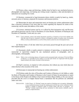(2) Pictures, plans, maps and drawings, whether done by hand or any mechanical process,
photographs and engravings, not bearing any writing except a signature, a date and description or
dedication not exceeding five words.
(3) Business, commercial or legal documents drawn wholly or partly by hand e.g., deeds,
accounts, power of attorney, proposals for insurance and insurance policies.
(4) Manuscripts for press and manuscript music not bearing any written endorsement other
than a direction consisting of not more than ten words regarding the disposal for return of the
manuscript, and the name and address of the sender.
(5) Licenses, statistical returns sent by or to official by their designation only and Revenue
and Judicial processes sent by Court to Presidents of Union Boards, Presidents of Panchayats and
President of Chaukidars’ Union and vice versa.
NOTE : Court summons, notices and similar documents issued by a Criminal or Civil Court whether sent
from the court of issue or, returned to it direct, or through the medium of another court, Government
Office or railway administration, as well as Police diaries cannot be sent at book-packed rates.
(6) Written letters of old date which have previously passed through the post and served
their original purpose.
(7) Documents wholly or partly printed in imitation of typewriting, or reproduced from
manuscript or typewritten original by any mechanical process of polygraphy such as
chromography, mimeography.
NOTE : With a view to obviating chances of taxation articles presented under sub-clause (7) by the Offices
of delivery, it is desirable for the senders to see that such articles are impressed with the proper
legend stamp by the counter Assistant in their presence.
(8) Pupil’s exercises, in original or with corrections, but without any note which does not
relate directly to the execution of the work.
(9) Horoscopes in manuscript not bearing any written endorsement.
(10) Petitions under the rules of Procedure and Conduct of Business in Lok Sabha or under
the Rules of Procedure and Conduct of Business in the Council of States for presentation or report
to the House of the People (Lok Sabha) or the Council of States (Rajya Sabha), as the case may be,
provided that the cover or wrapper thereof bears a declaration that the petitions are submitted
under such rules.
EXPLANATION : In this Clause : (i) “Printing” means any species of printing east to recognize, lithography,
or any mechanical process except the copying press and the type writer, ordinarily used to
produce a number of identical copies of written matter and easy to recognize. (ii)
“Writing” includes typewriting and any mechanical or other process ordinarily used to
produce a single document.
 