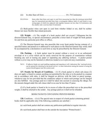 (iii) In other than roll form …………………………… 10 x 70 Centimetres
EXCEPTION: Items other than those sent open in card form measuring less than the minimum prescribed
may be transmitted provided they bear a rectangular address label of card board or any
strong paper of which two adjacent side together measure not less than 16 Centimetres and
the smaller side is not less than 4 Centimeter.
(2) Book-packet when sent open in card form whether folded or not, shall be neither
thinner nor more flexible than inland postcards.
125. Weight .- (1) The weight of a book packet shall not exceed 5 Kilograms but the
director-General may, in special circumstances, prescribe a lower limit of weight for book packets
for and from any particular post office or offices.
(2) The Director-General may also prescribe that every book packet having contents of a
specified nature and posted at or addressed to such places as the Director-General may notify shall
be accompanied by a declaration in such form as may be prescribed by the Director-General.
126. Packing. – A book packet must be posted without a cover or in an unfastened
envelope or in a cover which can be easily removed for the purpose of examination without
breaking any seal or tearing any paper or separating any adhering surfaces. A packet posted
without a cover may not be fastened or otherwise treated so as to prevent easy examination.
NOTE : If adhesive bands are used enabling ungluing and repasting at will, indications like ‘unclosed article,
can be opened for checking by the postal service’ or other indications stating the manner of using the
system should appear near the system used.
127. Penalty for Breach of Conditions. – (1) If a book packet to which sub-clause (2)
does not apply is found to contain anything not permitted by the rules or to be packed in a manner
not in accordance with rules, it shall be charged on delivery with the letter or parcel postage,
whichever may be less provided that the conditions subject to which such postage can be charged
are also fulfilled. Any postage paid on it shall be taken into account in assessing the charge; but
the amount charged under this sub-clause shall in no case be less than 25 paise.
(2) If a book packet is found to be in excess of either the prescribed size or the prescribed
weight, it shall be returned to the sender. Any postage paid on it shall not be refunded.
BOOK PACKETS CONTAINING PRINTED BOOKS
128. Conditions. – (1) (i) The special rates in respect of a book packet containing printed
books shall be applicable only if the following conditions are satisfied :-
(a) such book packet shall not contain any publication published at regular intervals;
(b) such book packet shall bear on the outside the inscription “Printed books”;
 