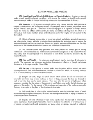 PATTERN AND SAMPLE PACKETS
130. Unpaid and Insufficiently Paid Pattern and Sample Packets. – A pattern or sample
packet posted unpaid is charged on delivery with double the postage; an insufficiently prepaid
pattern or sample packet is charged on delivery with double the amount of the deficiency.
131. Contents. – (1) A pattern or sample packets may contain bonafide trade patterns or
samples of merchandise not having any saleable value together with or without, any matter which
may be sent as a book packet. There must be no writing upon or in a pattern or sample packet,
except the name and address of the sender, the name and address of the person for whom it is
intended, a trade mark, numbers prices and indications as to the weight, size or quantity to be
disposed of.
(2) Objects of natural history dried or preserved animals and plants, geological specimens
and other similar objects will also be admitted to transmission by post at the rate of postage for
pattern and sample packets, provided that they are not sent for a commercial purpose and that they
are packed in the manner prescribed for pattern and sample packets generally.
(3) The Director-General may prescribe that every pattern and sample packet having
contents of a specified nature and posted at or addressed to such places as the Director-General
may notify shall be accompanied by a declaration, in such forms as may be prescribed by the
Director-General.
132. Size and Weight. – No pattern or sample packet may be more than 2 kilograms in
weight. The maximum and minimum permissible dimensions of a Pattern or Sample packet rate
the same as for book packets (See Clause 124).
133. Packing. – (1) A pattern or sample packet must be posted without a cover, or with a
cover open at both ends, or in an unfastened envelope or other cover which can be easily removed
so as to admit of a ready examination of the contents.
(2) Samples of seeds, drugs and other articles which cannot be sent in unfastened or
removable envelopes may be sent enclosed in boxes or bags, provided that they are fastened in
such a way that they can be easily opened. They may also be sent in air-tight cases when
necessary, provided that the nature of the contents is certified on cover under the full signature and
address of the sender. For the purpose of this certificate, an impression of the business stamp of a
firm may be accepted in the place of the signature of the sender.
(3) Articles of glass or other fragile material must be securely packed (in boxes of metal
wood or strong corrugated card-board) in such a way as to prevent all risk of injury to the mails or
to the officers of the Post Office.
(4) Liquids, oils and substances which easily liquefy must be enclosed in hermetically
sealed receptacles. Each receptacle must be placed in a special box of metal or of strong wood or
of strong corrugated cardboard, containing saw-dust, cotton or spongy material in sufficient
 