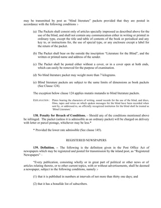 may be transmitted by post as “blind literature” packets provided that they are posted in
accordance with the following conditions :-
(a) The Packets shall consist only of articles specially impressed as described above for the
use of the blind, and shall not contain any communication either in writing or printed in
ordinary type, except the title and table of contents of the book or periodical and any
key to, or instructions for, the use of special type, or any enclosure except a label for
the return of the packet.
(b) The Packet shall bear on the outside the inscription “Literature for the Blind”, and the
written or printed name and address of the sender.
(c) The Packet shall be posted either without a cover, or in a cover open at both ends,
which can easily be removed for the purpose of examination.
(d) No blind literature packet may weight more than 7 kilograms.
(e) Blind literature packets are subject to the same limits of dimensions as book packets
(See Clause 124).
The exception below clause 124 applies mutatis mutandis to blind literature packets.
EXPLANATION : Plates bearing the characters of writing, sound records for the use of the blind, and discs,
films, tapes and wires on which spoken messages for the blind have been recorded when
sent by, or addressed to, an officially recognized institution for the blind shall be treated as
‘Blind Literature’.
138. Penalty for Breach of Conditions. – Should any of the conditions mentioned above
be infringed. The packet (unless it is admissible as an ordinary packet) will be charged on delivery
with letter or parcel postage, whichever may be less.*
* Provided the lower rate admissible (See clause 145).
REGISTERED NEWSPAPERS
139. Definition. – The following is the definition given in the Post Office Act of
newspapers which may be registered and posted for transmission by the inland post, as “Registered
Newspapers” –
“Every publication, consisting wholly or in great part of political or other news or of
articles relating thereto, or to other current topics, with or without advertisements, shall be deemed
a newspaper, subject to the following conditions, namely :-
(1) that it is published in numbers at intervals of not more than thirty one days; and
(2) that it has a bonafide list of subscribers.
 