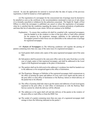 renewal. In case the application for renewal is received after the date of expiry of the previous
registration, it shall be treated as a fresh application.
(ii) The registration of a newspaper for the concessional rate of postage must be deemed to
be annulled as soon as the certificate or the recommendation mentioned in item (a) of sub-clause
(1) is formally cancelled or withdrawn by the authorities concerned. The Supdt./Sr. Supdt. of Post
Offices in which the newspaper is published can cancel or refuse the registration of newspaper
when he is satisfied that the conditions regarding the nature of contents periodicity of publication
and bona fide list of subscribers as per clause 140 do not continue to be fulfilled.
Explanation: - To ensure that condition (d) shall be complied with, registered newspapers
must be handed in at the windows or door of the post office or mail office selected
for the purpose by the proprietor, manager, publisher or the authorized agent.
Newspapers posted in letter boxes are not admissible to the reduced rates of postage
for registered newspaper.
143. Packets of Newspapers (i) The following conditions will regulate the posting of
packets containing more than one copy of the same issue of a registered newspaper :-
(a) Each packet shall contain only copies of the same registered newspaper and of the same
date.
(b) Sub packets shall be posted in the same post office and on the same fixed days as in the
case of single copies of that registered newspaper, and shall be addressed to the Local
Agent of the Registered newspaper at the place of destination.
(c) The packets shall not be delivered at the addressee’s residence but shall be handed over
to the addressee or his recognized agent at the office of destination.
(d) The Proprietor, Manager or Publisher of the registered newspaper shall communicate to
the office of posting the name and address of every such Local Agent and the name of
the post office or mail office of destination or the Railway station at which delivery of
the packet has to be effected.
(e) The office of posting shall take step to get the names and addresses of such local agents
registered at the post office or mail office of destination or with the Railway Mail
Service section by which the delivery will be effected.
(f) The addressee or his agent shall call and take delivery of the packet at the window of
the post office or mail office or from the RMS Van.
(g) The sender of a packet containing more than one copy of a registered newspaper shall
arrange to have the following indicated on the packet :-
 