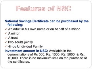 National Savings Certificate can be purchased by the
following:
 An adult in his own name or on behalf of a minor
 A minor
 A trust
 Two adults jointly
 Hindu Undivided Family
Investment amount in NSC: Available in the
denominations of Rs 500, Rs. 1000, Rs. 5000, & Rs.
10,000. There is no maximum limit on the purchase of
the certificates.
 