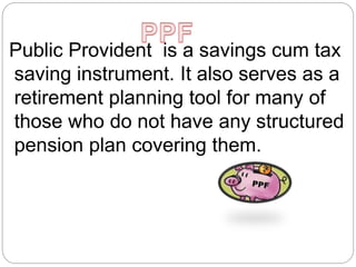 Public Provident is a savings cum tax
saving instrument. It also serves as a
retirement planning tool for many of
those who do not have any structured
pension plan covering them.
 