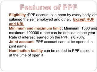 Eligibility :PPF account can open by every body via,
salaried the self employed and other. Except HUF
and NRI.
Minimum and maximum limit : Minimum 1000 and
maximum 100000 rupee can be deposit in one year
Rate of interest earned on the PPF is 8.70%.
Joint account: PPF account cannot be opened in
joint name.
Nomination facility can be added to PPF account
at the time of open it.
 