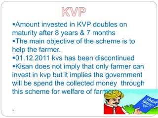 Amount invested in KVP doubles on
maturity after 8 years & 7 months
The main objective of the scheme is to
help the farmer.
01.12.2011 kvs has been discontinued
Kisan does not imply that only farmer can
invest in kvp but it implies the government
will be spend the collected money through
this scheme for welfare of farmer.
.
 
