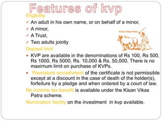 Eligibility
 An adult in his own name, or on behalf of a minor,
 A minor,
 A Trust,
 Two adults jointly
Deposit limit
 KVP are available in the denominations of Rs 100, Rs 500,
Rs 1000, Rs 5000, Rs. 10,000 & Rs. 50,000. There is no
maximum limit on purchase of KVPs.
 Premature encashment of the certificate is not permissible
except at a discount in the case of death of the holder(s),
forfeiture by a pledge and when ordered by a court of law.
No income tax benefit is available under the Kisan Vikas
Patra scheme.
Nomination facility on the investment in kvp available.
 