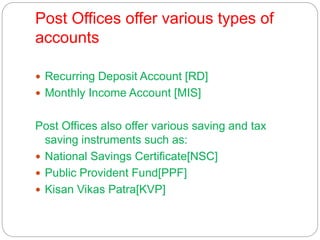 Post Offices offer various types of
accounts
 Recurring Deposit Account [RD]
 Monthly Income Account [MIS]
Post Offices also offer various saving and tax
saving instruments such as:
 National Savings Certificate[NSC]
 Public Provident Fund[PPF]
 Kisan Vikas Patra[KVP]
 