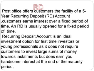 Post office offers customers the facility of a 5-
Year Recurring Deposit (RD) Account
.customers earns interest over a fixed period of
time. An RD is usually opened for a fixed period
of time.
Recurring Deposit Account is an ideal
investment option for first time investors or
young professionals as it does not require
customers to invest large sums of money
towards instalments but does earn you
handsome interest at the end of the maturity
period.
 