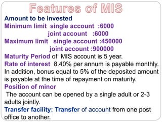 Amount to be invested
Minimum limit single account :6000
joint account :6000
Maximum limit single account :450000
joint account :900000
Maturity Period of MIS account is 5 year.
Rate of interest 8.40% per annum is payable monthly.
In addition, bonus equal to 5% of the deposited amount
is payable at the time of repayment on maturity.
Position of minor
The account can be opened by a single adult or 2-3
adults jointly.
Transfer facility: Transfer of account from one post
office to another.
 